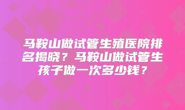 马鞍山做试管生殖医院排名揭晓？马鞍山做试管生孩子做一次多少钱？