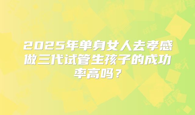 2025年单身女人去孝感做三代试管生孩子的成功率高吗？