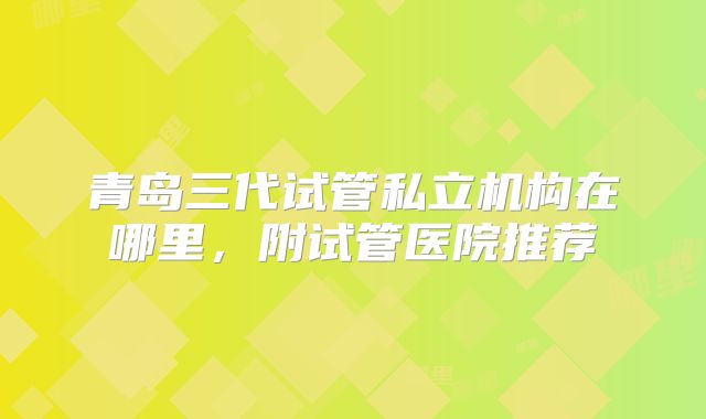 青岛三代试管私立机构在哪里，附试管医院推荐