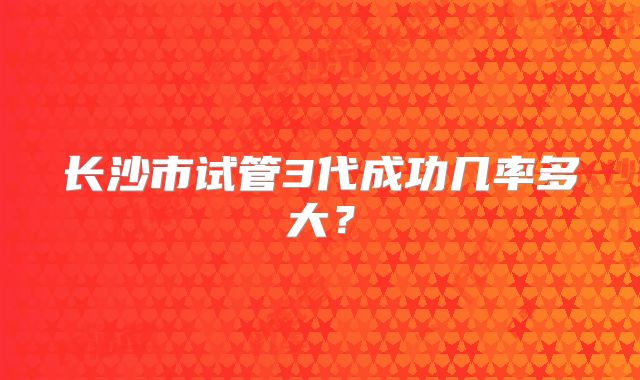 长沙市试管3代成功几率多大？