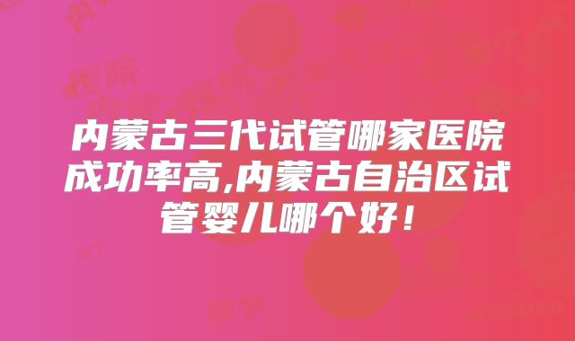 内蒙古三代试管哪家医院成功率高,内蒙古自治区试管婴儿哪个好!
