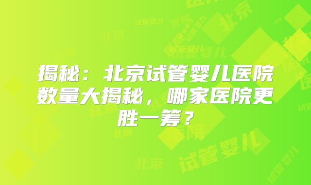 揭秘：北京试管婴儿医院数量大揭秘，哪家医院更胜一筹？