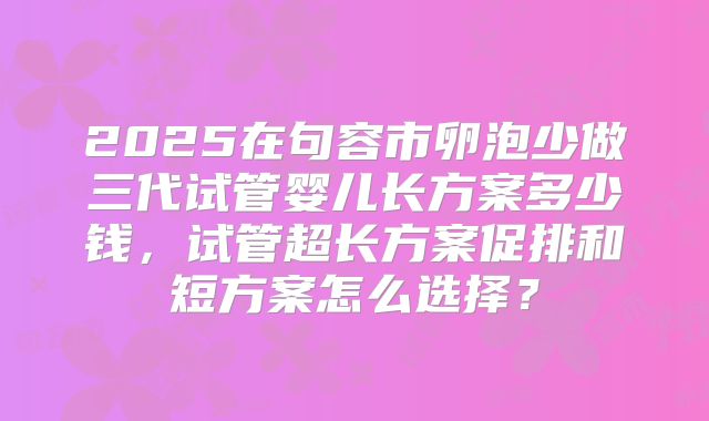 2025在句容市卵泡少做三代试管婴儿长方案多少钱,试管超长方案促排和短方案怎么选择?