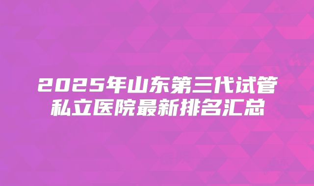 2025年山东第三代试管私立医院最新排名汇总