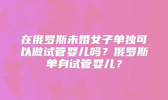 在俄罗斯未婚女子单独可以做试管婴儿吗？俄罗斯单身试管婴儿？