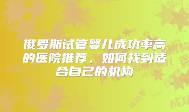 俄罗斯试管婴儿成功率高的医院推荐,如何找到适合自己的机构