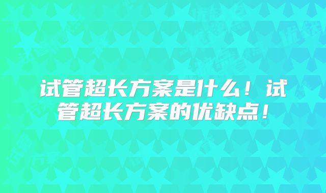 试管超长方案是什么！试管超长方案的优缺点！