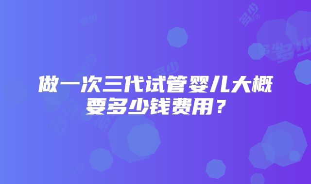 做一次三代试管婴儿大概要多少钱费用？