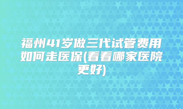 福州41岁做三代试管费用如何走医保(看看哪家医院更好)