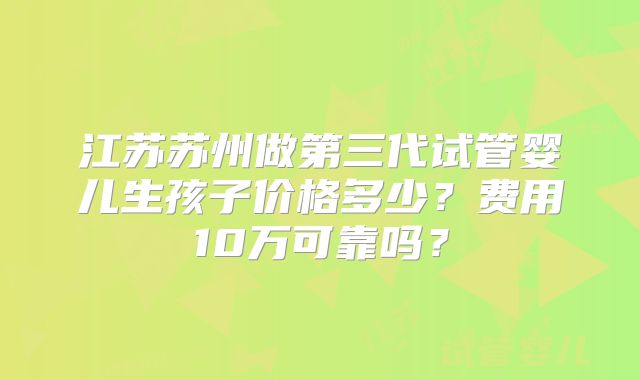 江苏苏州做第三代试管婴儿生孩子价格多少？费用10万可靠吗？
