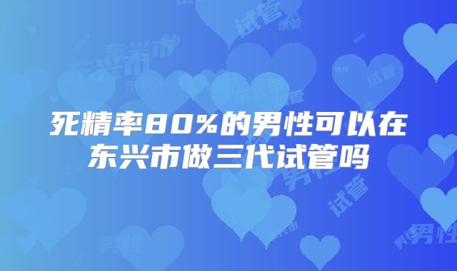 死精率80%的男性可以在东兴市做三代试管吗