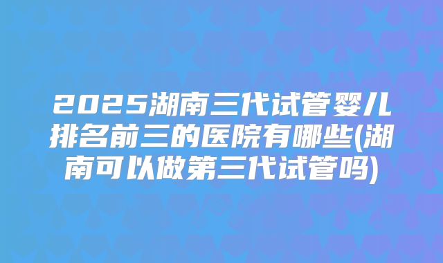 2025湖南三代试管婴儿排名前三的医院有哪些(湖南可以做第三代试管吗)