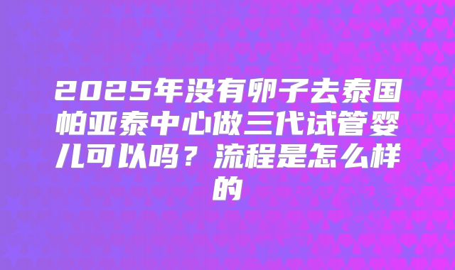2025年没有卵子去泰国帕亚泰中心做三代试管婴儿可以吗？流程是怎么样的
