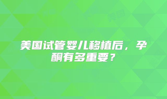 美国试管婴儿移植后，孕酮有多重要？