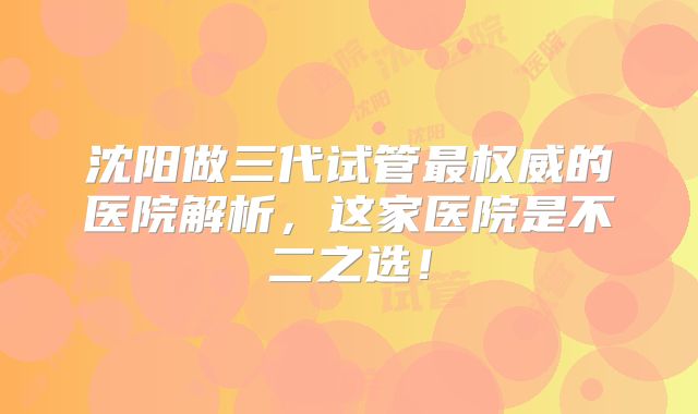 沈阳做三代试管最权威的医院解析，这家医院是不二之选！