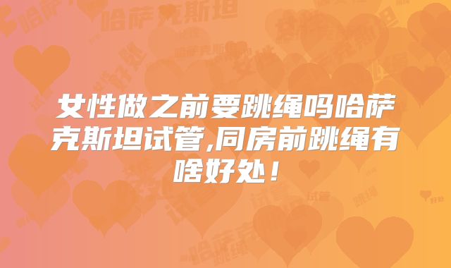 女性做之前要跳绳吗哈萨克斯坦试管,同房前跳绳有啥好处！