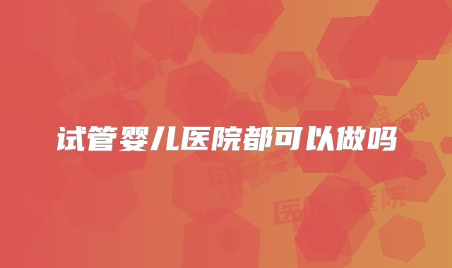 试管婴儿医院都可以做吗