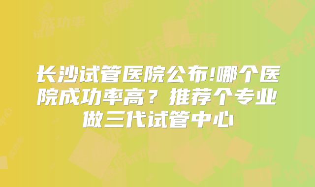 长沙试管医院公布!哪个医院成功率高?推荐个专业做三代试管中心