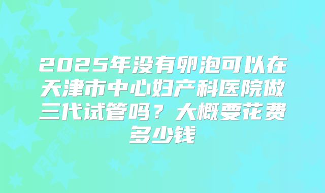 2025年没有卵泡可以在天津市中心妇产科医院做三代试管吗?大概要花费多少钱