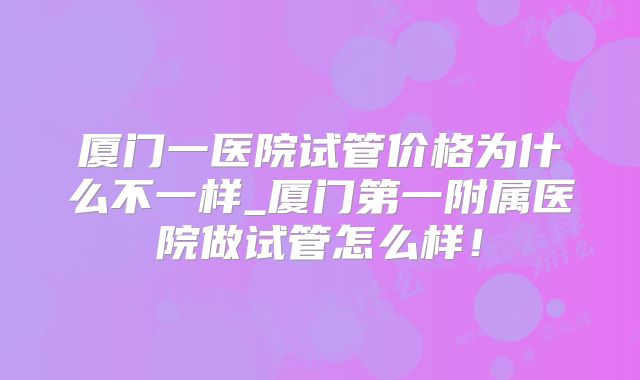 厦门一医院试管价格为什么不一样_厦门第一附属医院做试管怎么样！