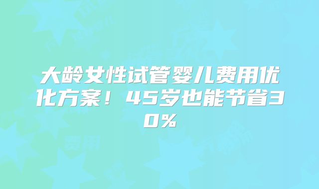 大龄女性试管婴儿费用优化方案！45岁也能节省30%