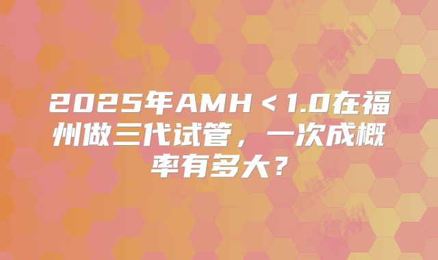 2025年AMH＜1.0在福州做三代试管，一次成概率有多大？