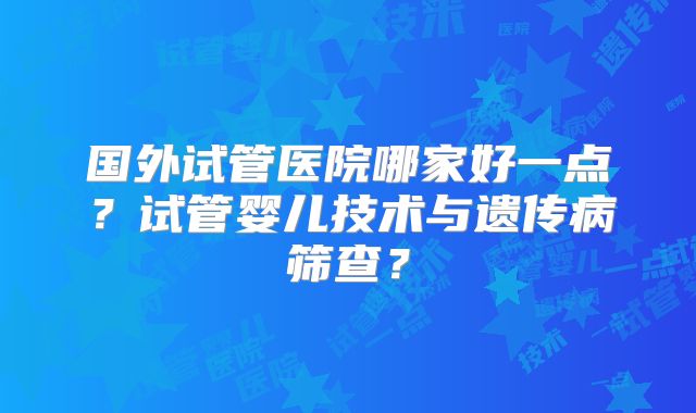 国外试管医院哪家好一点？试管婴儿技术与遗传病筛查？