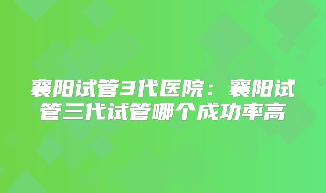 襄阳试管3代医院：襄阳试管三代试管哪个成功率高