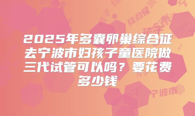 2025年多囊卵巢综合征去宁波市妇孩子童医院做三代试管可以吗？要花费多少钱