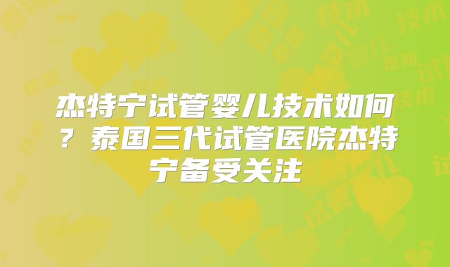 杰特宁试管婴儿技术如何？泰国三代试管医院杰特宁备受关注