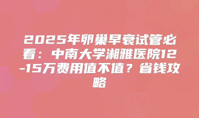 2025年卵巢早衰试管必看：中南大学湘雅医院12-15万费用值不值？省钱攻略