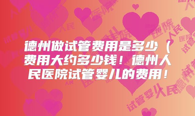 德州做试管费用是多少（费用大约多少钱！德州人民医院试管婴儿的费用！