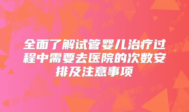 全面了解试管婴儿治疗过程中需要去医院的次数安排及注意事项