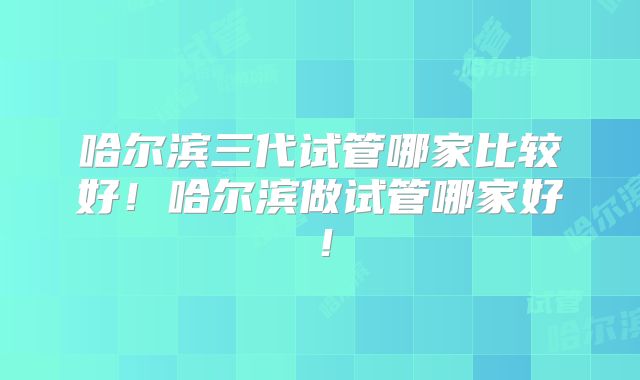 哈尔滨三代试管哪家比较好！哈尔滨做试管哪家好！