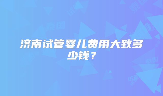 济南试管婴儿费用大致多少钱？