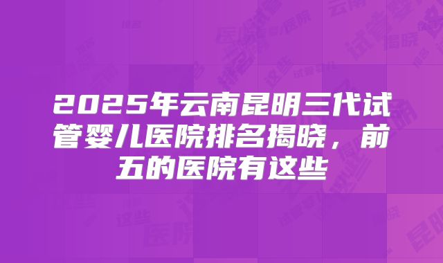 2025年云南昆明三代试管婴儿医院排名揭晓,前五的医院有这些