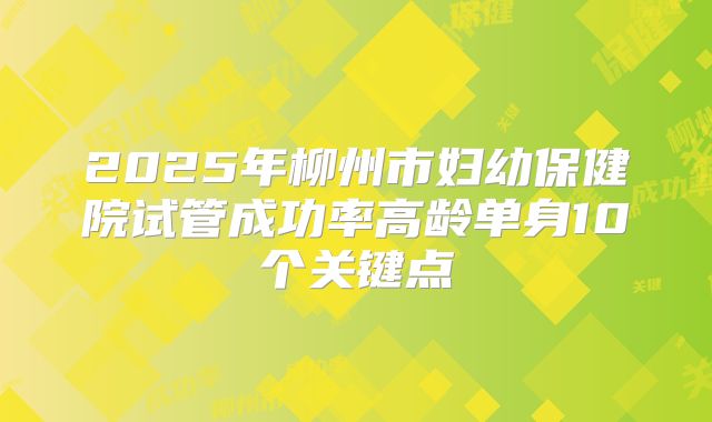 2025年柳州市妇幼保健院试管成功率高龄单身10个关键点