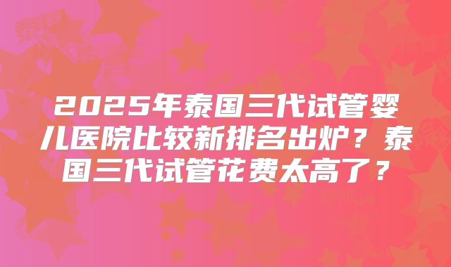 2025年泰国三代试管婴儿医院比较新排名出炉？泰国三代试管花费太高了？
