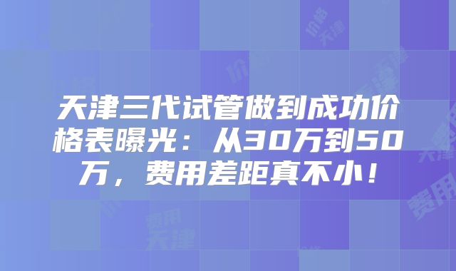 天津三代试管做到成功价格表曝光：从30万到50万，费用差距真不小！