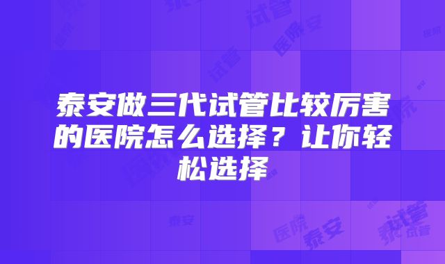 泰安做三代试管比较厉害的医院怎么选择？让你轻松选择