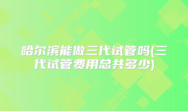 哈尔滨能做三代试管吗(三代试管费用总共多少)