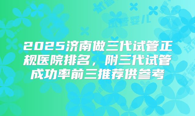 2025济南做三代试管正规医院排名,附三代试管成功率前三推荐供参考