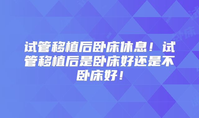试管移植后卧床休息！试管移植后是卧床好还是不卧床好！