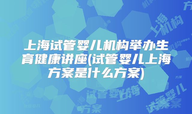 上海试管婴儿机构举办生育健康讲座(试管婴儿上海方案是什么方案)