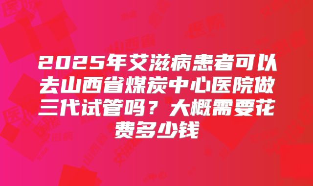 2025年艾滋病患者可以去山西省煤炭中心医院做三代试管吗?大概需要花费多少钱