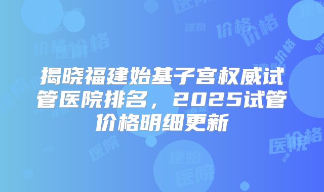 揭晓福建始基子宫权威试管医院排名，2025试管价格明细更新