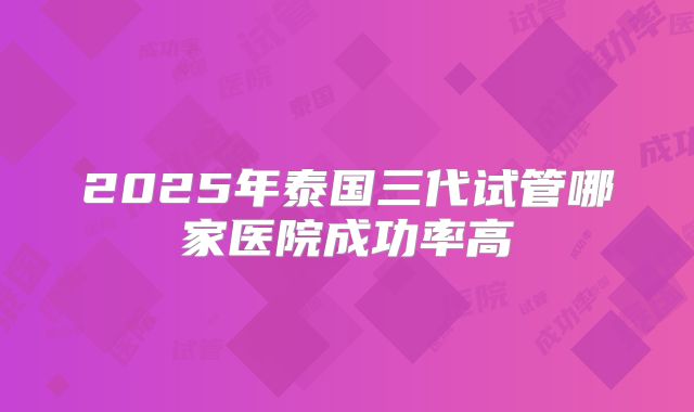 2025年泰国三代试管哪家医院成功率高