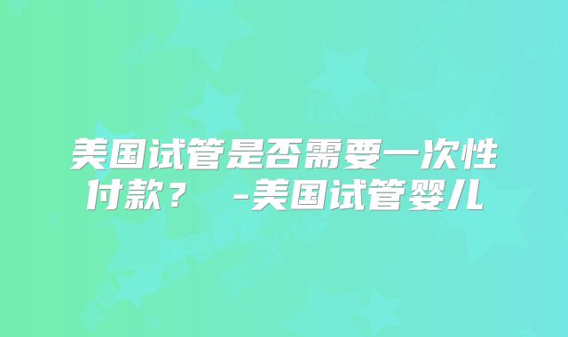 美国试管是否需要一次性付款？ -美国试管婴儿