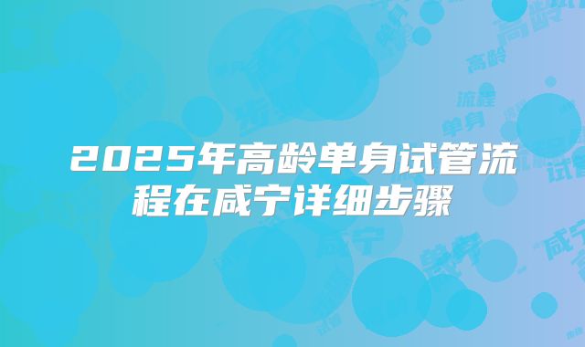 2025年高龄单身试管流程在咸宁详细步骤