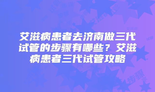 艾滋病患者去济南做三代试管的步骤有哪些？艾滋病患者三代试管攻略